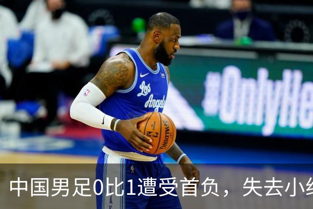 中国男足0比1遭受首负，失去小组头名未能提前晋级，最新局势变化
