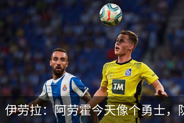 伊劳拉：阿劳霍今天像个勇士，防守出色还参与了首粒进球