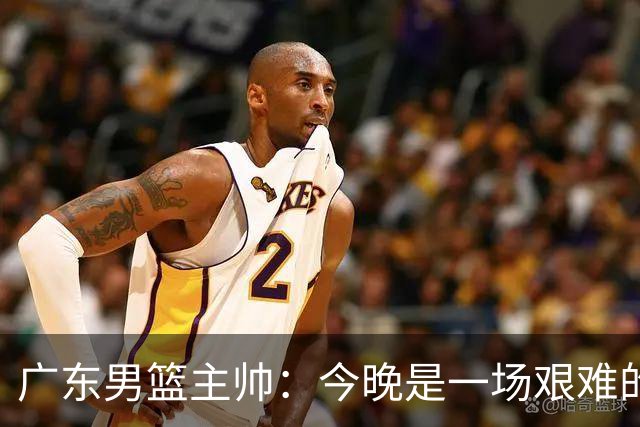 广东男篮主帅：今晚是一场艰难的挑战 上海是联赛最出色的队伍之一