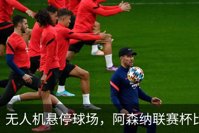 无人机悬停球场，阿森纳联赛杯比赛中断近10分钟