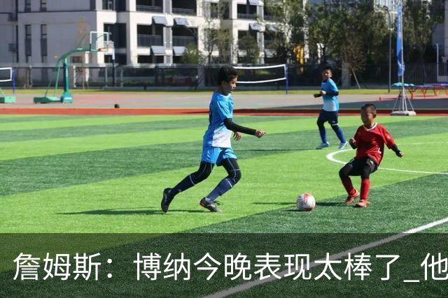 詹姆斯：博纳今晚表现太棒了 他的活力和拼搏精神对球队大有裨益