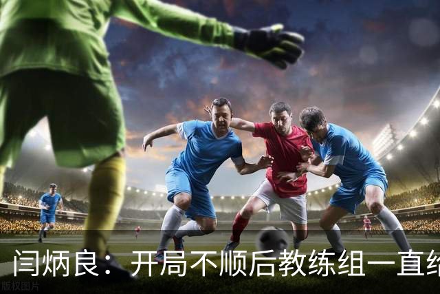 闫炳良：开局不顺后教练组一直给我们减压，续约是对球队感恩