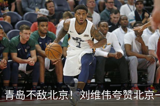 青岛不敌北京！刘维伟夸赞北京一名球员，不是周琦，也不是桑普森