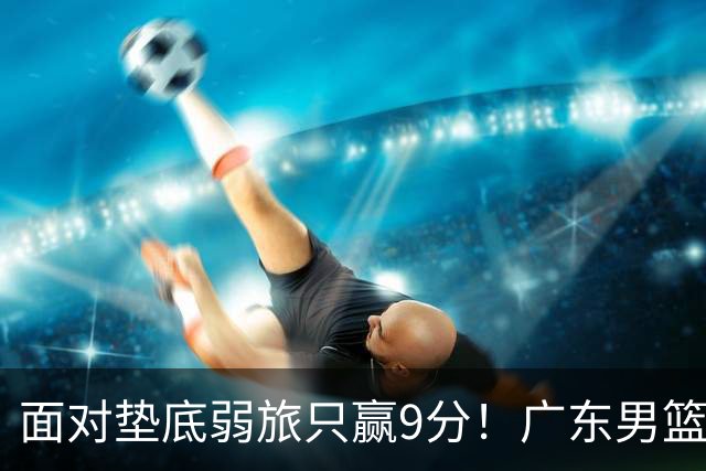 面对垫底弱旅只赢9分！广东男篮表现平庸，问题很多