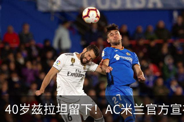 40岁兹拉坦留下！AC米兰官方宣布伊布续约一年